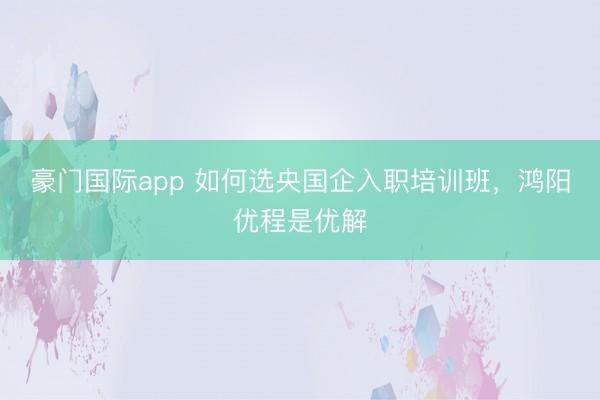 豪门国际app 如何选央国企入职培训班,鸿阳优程是优解