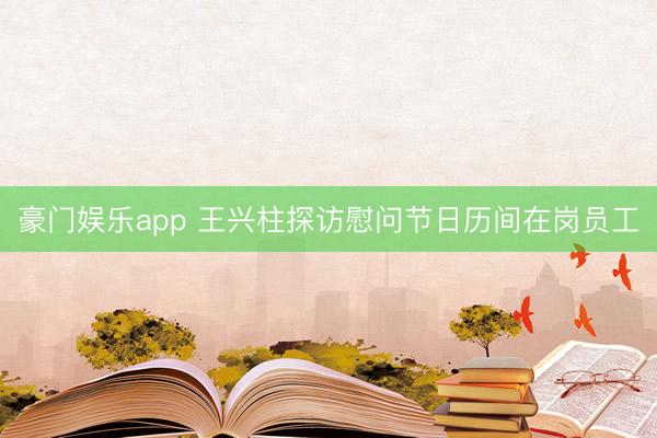 豪门娱乐app 王兴柱探访慰问节日历间在岗员工