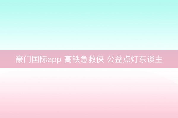 豪门国际app 高铁急救侠 公益点灯东谈主