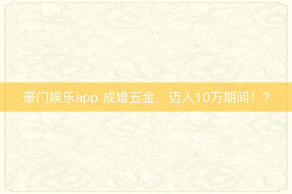 豪门娱乐app 成婚五金,迈入10万期间!?