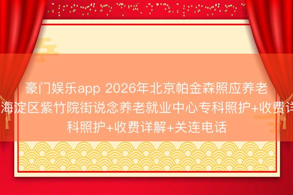 豪门娱乐app 2026年北京帕金森照应养老院！北京康养海淀区紫竹院街说念养老就业中心专科照护+收费详解+关连电话