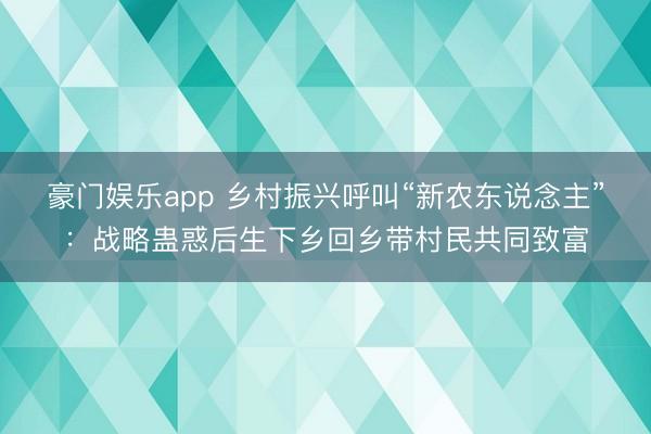 豪门娱乐app 乡村振兴呼叫“新农东说念主”：战略蛊惑后生下乡回乡带村民共同致富