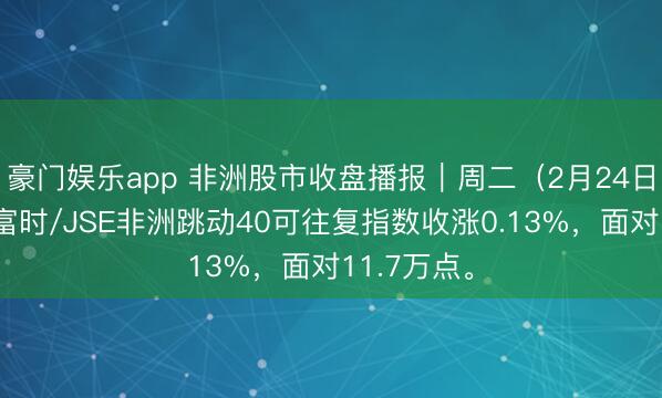 豪门娱乐app 非洲股市收盘播报｜周二（2月24日），南非富时/JSE非洲跳动40可往复指数收涨0.13%，<a href=