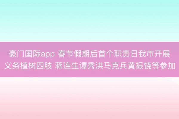 豪门国际app 春节假期后首个职责日我市开展义务植树四肢 蒋连生谭秀洪马克兵黄振饶等参加