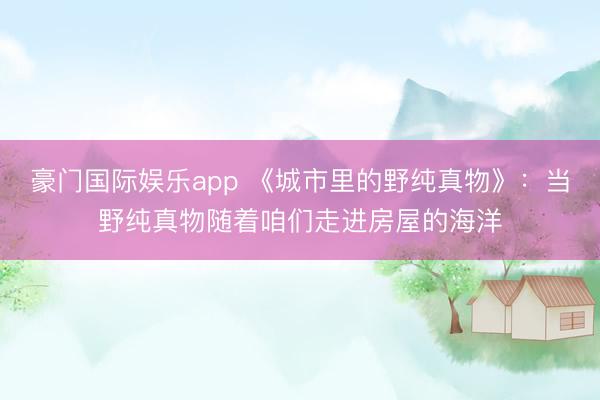 豪门国际娱乐app 《城市里的野纯真物》：当野纯真物随着咱们走进房屋的海洋