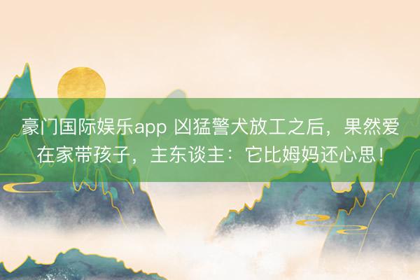 豪门国际娱乐app 凶猛警犬放工之后，果然爱在家带孩子，主东谈主：它比姆妈还心思！
