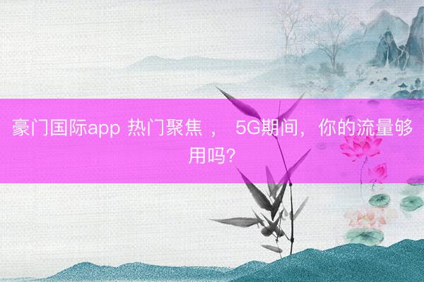 豪门国际app 热门聚焦 ， 5G期间，你的流量够用吗？