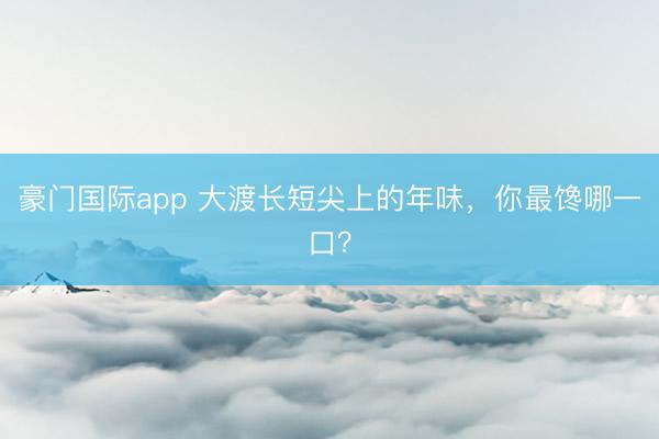 豪门国际app 大渡长短尖上的年味，你最馋哪一口？
