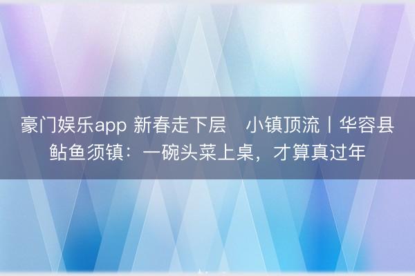 豪门娱乐app 新春走下层・小镇顶流丨华容县鲇鱼须镇：一碗头菜上桌，才算真过年