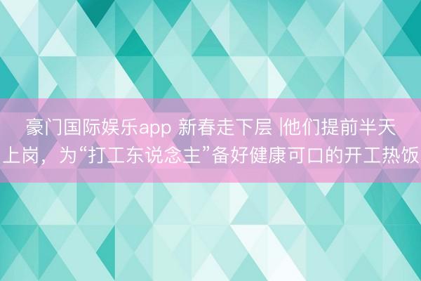 豪门国际娱乐app 新春走下层 |他们提前半天上岗,为“打工东说念主”备好健康可口的开工热饭