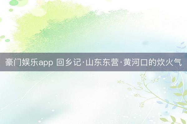 豪门娱乐app 回乡记·山东东营·黄河口的炊火气