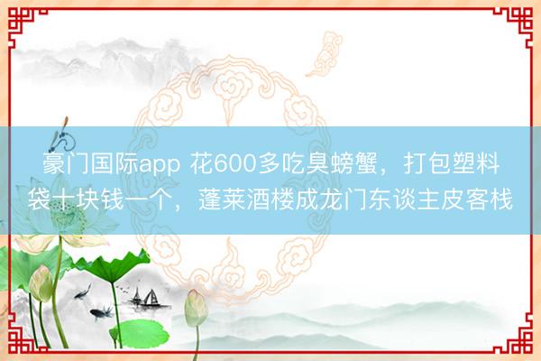 豪门国际app 花600多吃臭螃蟹，打包塑料袋十块钱一个，蓬莱酒楼成龙门东谈主皮客栈