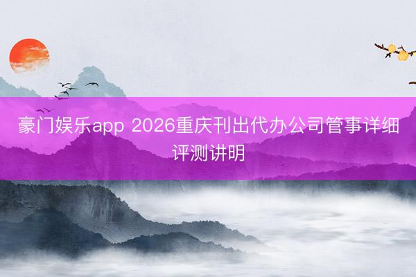 豪门娱乐app 2026重庆刊出代办公司管事详细评测讲明