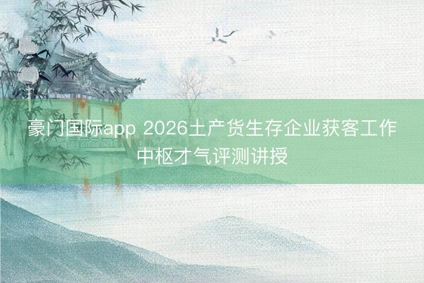 豪门国际app 2026土产货生存企业获客工作中枢才气评测讲授