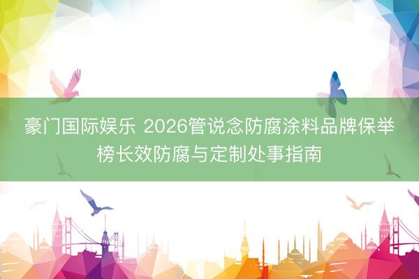 豪门国际娱乐 2026管说念防腐涂料品牌保举榜长效防腐与定制处事指南