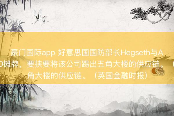 豪门国际app 好意思国国防部长Hegseth与Anthropic的CEO摊牌，要挟要将该公司踢出五角大楼的供应链。（英国金融时报）