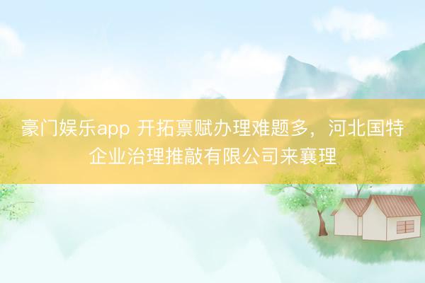 豪门娱乐app 开拓禀赋办理难题多，河北国特企业治理推敲有限公司来襄理