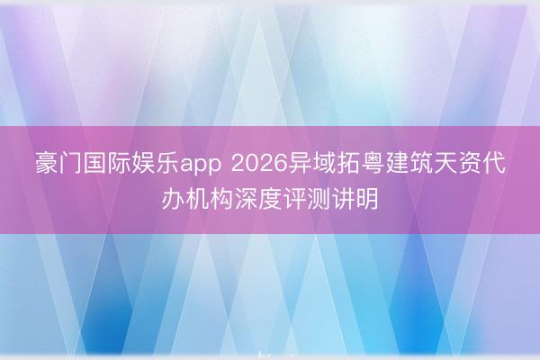 豪门国际娱乐app 2026异域拓粤建筑天资代办机构深度评测讲明