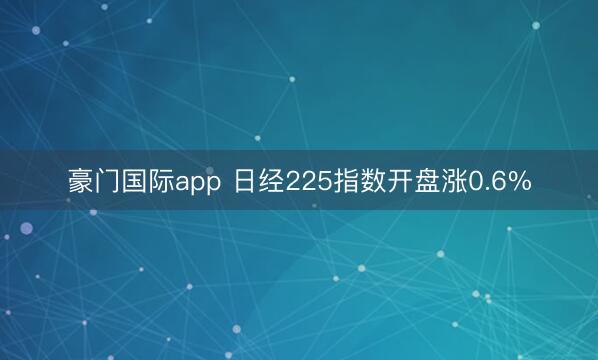 豪门国际app 日经225指数开盘涨0.6%