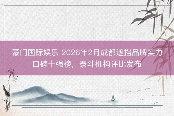 豪门国际娱乐 2026年2月成都遮挡品牌实力口碑十强榜,泰斗机构评比发布