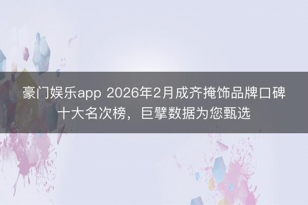 豪门娱乐app 2026年2月成齐掩饰品牌口碑十大名次榜,巨擘数据为您甄选