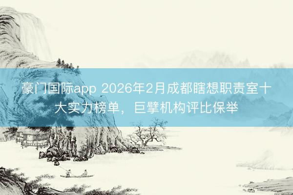 豪门国际app 2026年2月成都瞎想职责室十大实力榜单,巨擘机构评比保举