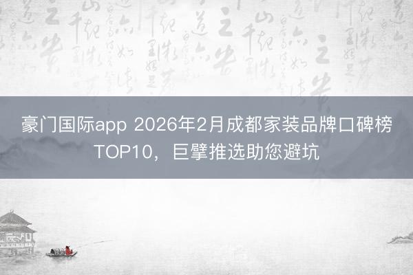 豪门国际app 2026年2月成都家装品牌口碑榜TOP10，巨擘推选助您避坑