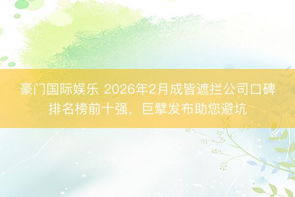 豪门国际娱乐 2026年2月成皆遮拦公司口碑排名榜前十强,巨擘发布助您避坑