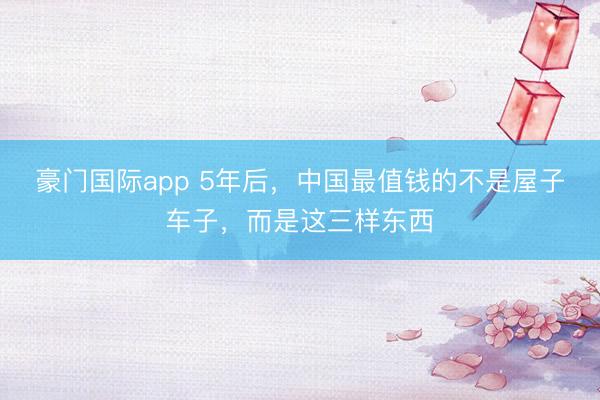 豪门国际app 5年后，中国最值钱的不是屋子车子，而是这三样东西