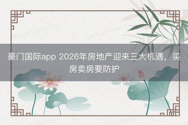 豪门国际app 2026年房地产迎来三大机遇，买房卖房要防护