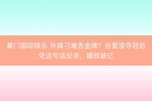 豪门国际娱乐 外媒刁难丢金牌？谷爱凌夺冠后凭这句话反杀，播放破亿