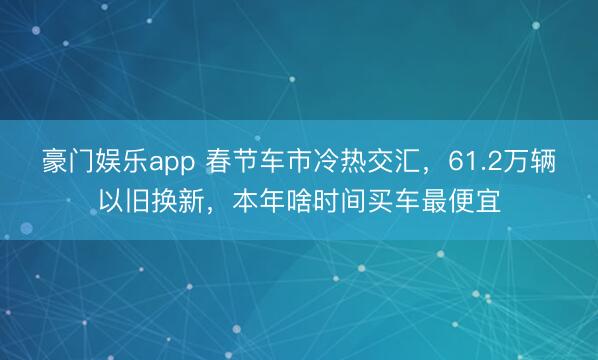 豪门娱乐app 春节车市冷热交汇，61.2万辆以旧换新，本年啥时间买车最便宜