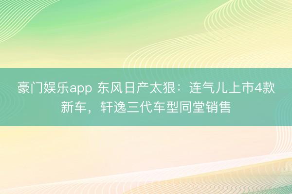 豪门娱乐app 东风日产太狠：连气儿上市4款新车，轩逸三代车型同堂销售