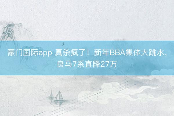 豪门国际app 真杀疯了！新年BBA集体大跳水，良马7系直降27万