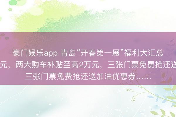 豪门娱乐app 青岛“开春第一展”福利大汇总！车价直降30万元，两大购车补贴至高2万元，三张门票免费抢还送加油优惠券……