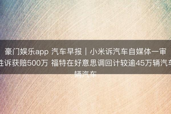 豪门娱乐app 汽车早报｜小米诉汽车自媒体一审胜诉获赔500万 福特在好意思调回计较逾45万辆汽车