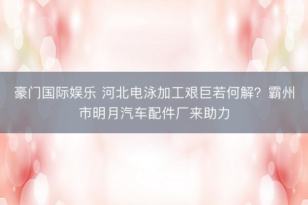 豪门国际娱乐 河北电泳加工艰巨若何解？霸州市明月汽车配件厂来助力