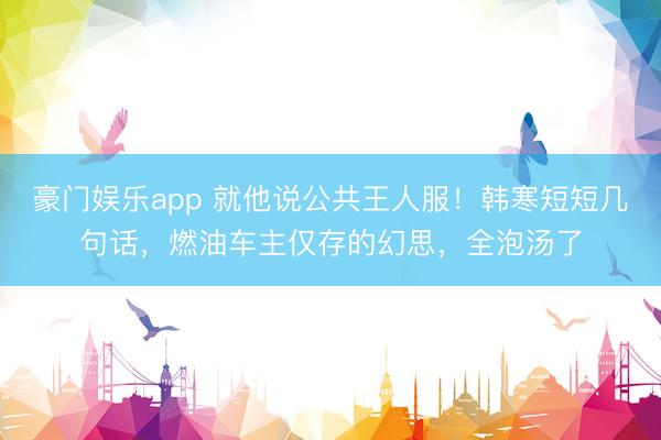 豪门娱乐app 就他说公共王人服！韩寒短短几句话，燃油车主仅存的幻思，全泡汤了