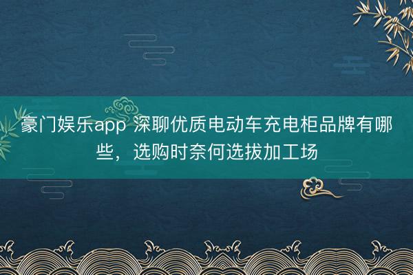 豪门娱乐app 深聊优质电动车充电柜品牌有哪些，选购时奈何选拔加工场