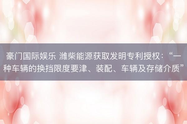 豪门国际娱乐 潍柴能源获取发明专利授权：“一种车辆的换挡限度要津、装配、车辆及存储介质”