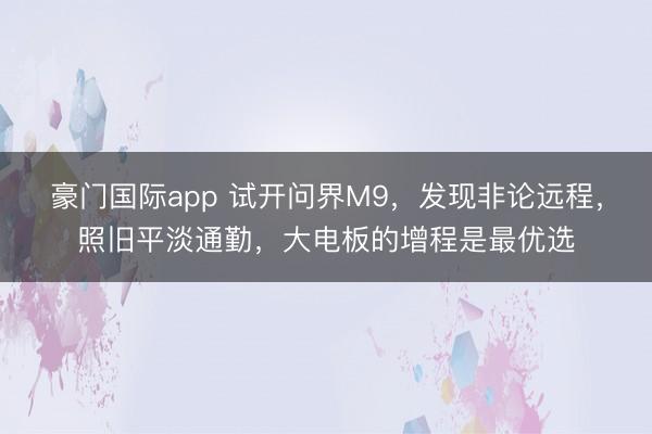 豪门国际app 试开问界M9，发现非论远程，照旧平淡通勤，大电板的增程是最优选