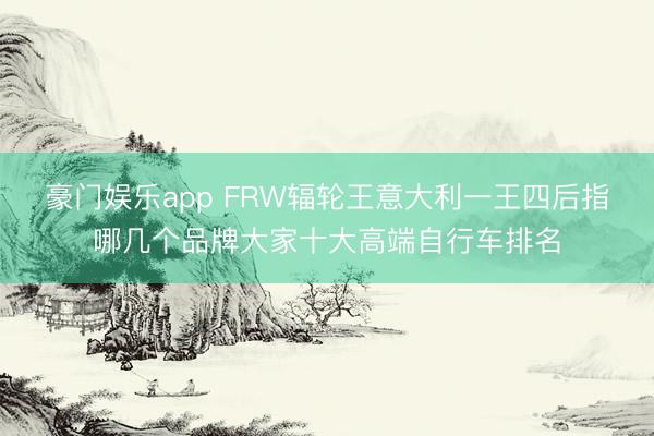 豪门娱乐app FRW辐轮王意大利一王四后指哪几个品牌大家十大高端自行车排名