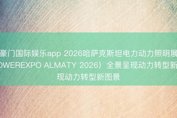 豪门国际娱乐app 2026哈萨克斯坦电力动力照明展（POWEREXPO ALMATY 2026）全景呈现动力转型新图景