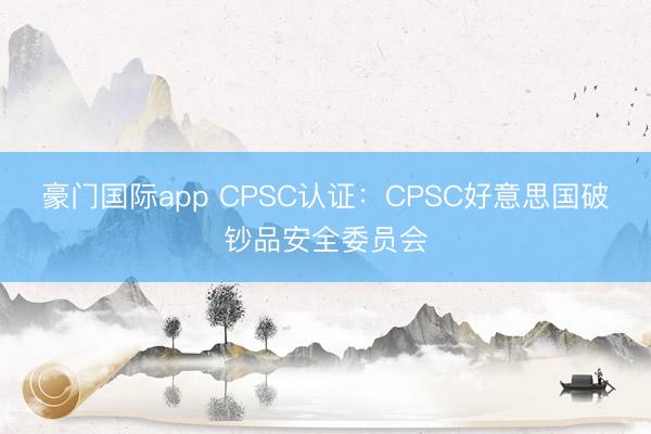 豪门国际app CPSC认证：CPSC好意思国破钞品安全委员会