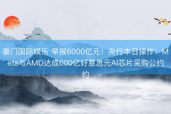 豪门国际娱乐 早报6000亿元！央行本日操作；Meta与AMD达成600亿好意思元AI芯片采购公约