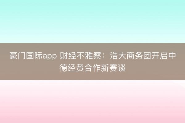 豪门国际app 财经不雅察：浩大商务团开启中德经贸合作新赛谈