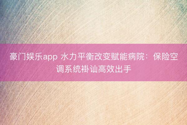 豪门娱乐app 水力平衡改变赋能病院：保险空调系统褂讪高效出手