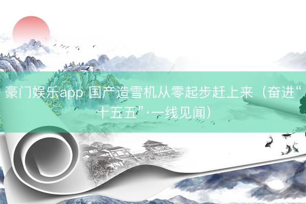 豪门娱乐app 国产造雪机从零起步赶上来（奋进“十五五”·一线见闻）