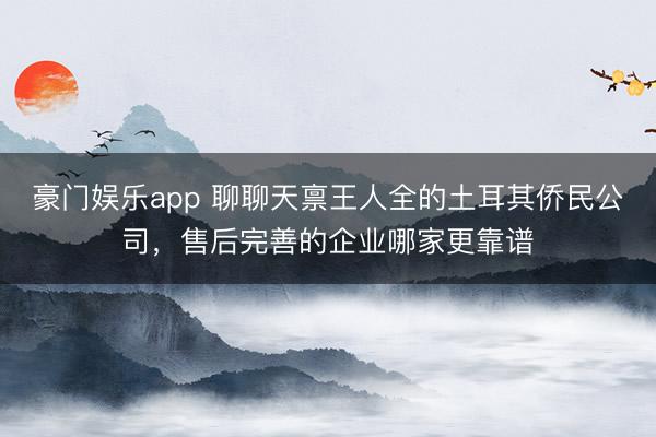 豪门娱乐app 聊聊天禀王人全的土耳其侨民公司,售后完善的企业哪家更靠谱