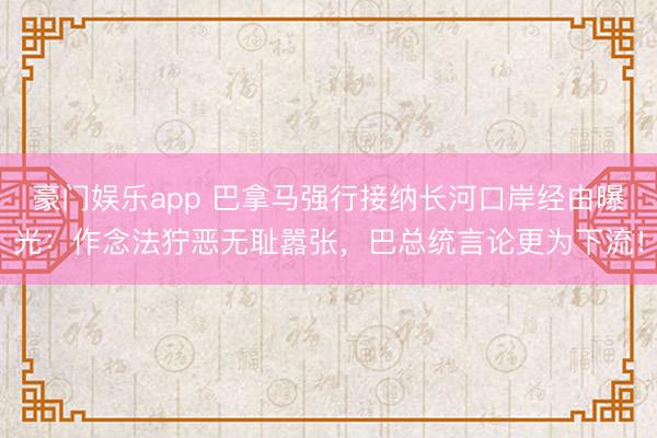 豪门娱乐app 巴拿马强行接纳长河口岸经由曝光：作念法狞恶无耻嚣张，巴总统言论更为下流！